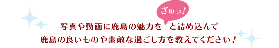 写真や動画に鹿島の魅力を「ぎゅっ！」と詰め込んで 鹿島の良いものや素敵な過ごし方を教えてください！